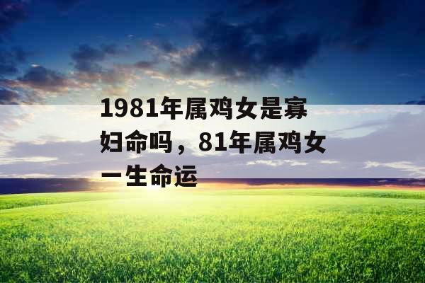 1981年属鸡女是寡妇命吗,81年属鸡女一生命运 1981年属鸡女是寡妇命吗,81年属鸡女一生命运
