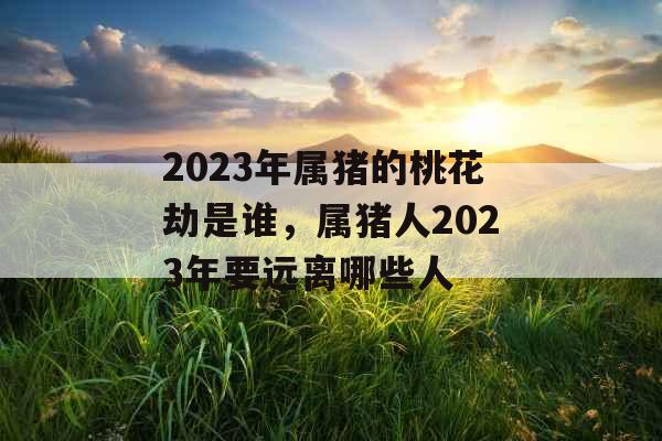 2023年属猪的桃花劫是谁，属猪人2023年要远离哪些人