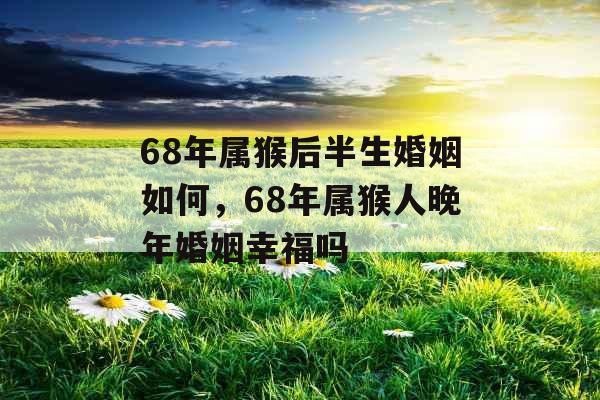 68年属猴后半生婚姻如何,68年属猴人晚年婚姻幸福吗 68年属猴后半生婚姻如何,68年属猴人晚年婚姻幸福吗