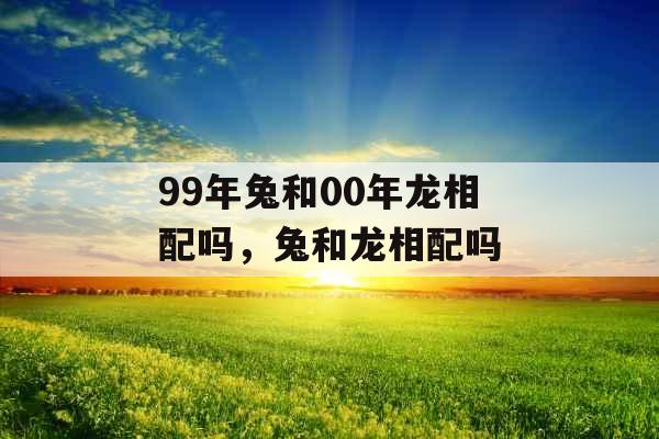 99年兔和00年龙相配吗,兔和龙相配吗 99年兔和00年龙相配吗,兔和龙相配吗