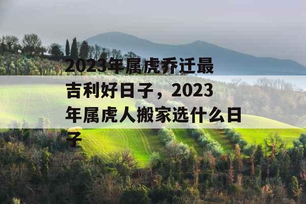 2023年属虎乔迁最吉利好日子，2023年属虎人搬家选什么日子