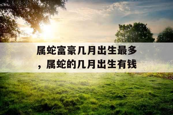 属蛇富豪几月出生最多，属蛇的几月出生有钱