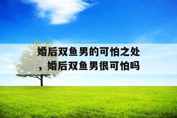 婚后双鱼男的可怕之处，婚后双鱼男很可怕吗