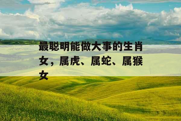 最聪明能做大事的生肖女，属虎、属蛇、属猴女