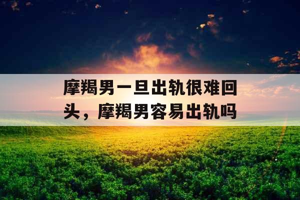 摩羯男一旦出轨很难回头，摩羯男容易出轨吗