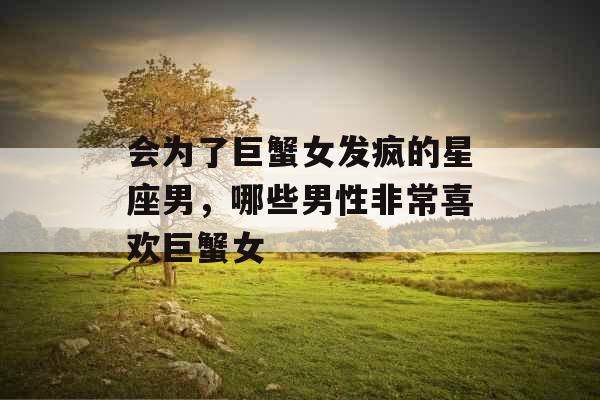 会为了巨蟹女发疯的星座男，哪些男性非常喜欢巨蟹女