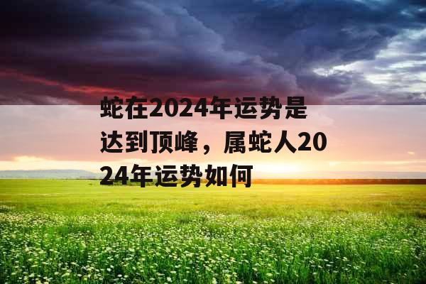 蛇在2024年运势是达到顶峰，属蛇人2024年运势如何