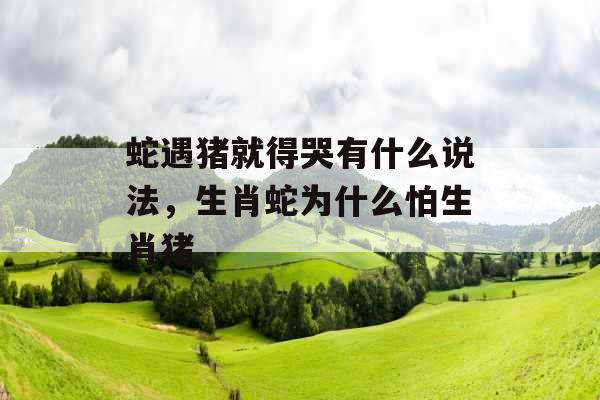 蛇遇猪就得哭有什么说法，生肖蛇为什么怕生肖猪