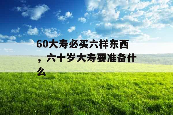60大寿必买六样东西，六十岁大寿要准备什么