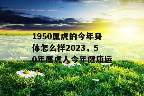 1950属虎的今年身体怎么样2023，50年属虎人今年健康运