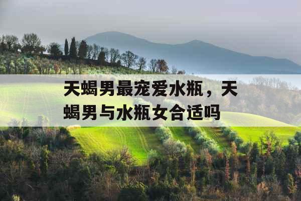 天蝎男最宠爱水瓶，天蝎男与水瓶女合适吗