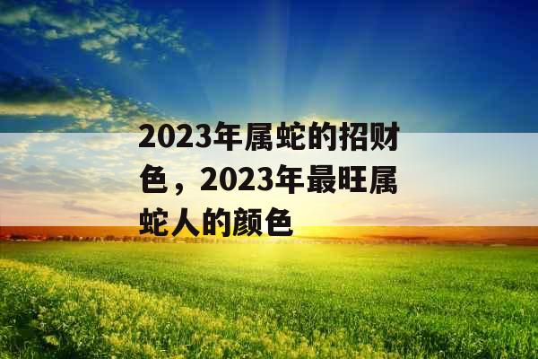 2023年属蛇的招财色，2023年最旺属蛇人的颜色