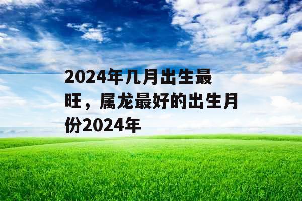 2024年几月出生最旺，属龙最好的出生月份2024年