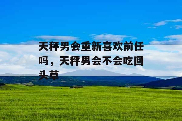 天秤男会重新喜欢前任吗,天秤男会不会吃回头草 天秤男会重新喜欢前任吗,天秤男会不会吃回头草