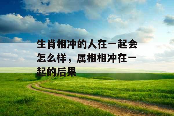 生肖相冲的人在一起会怎么样，属相相冲在一起的后果