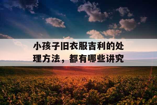 小孩子旧衣服吉利的处理方法，都有哪些讲究