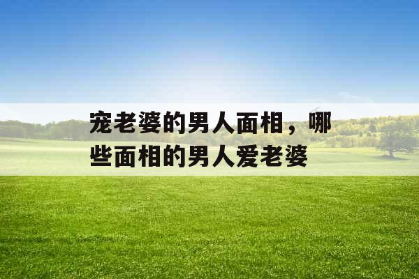 宠老婆的男人面相，哪些面相的男人爱老婆