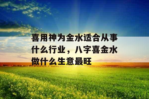 喜用神为金水适合从事什么行业，八字喜金水做什么生意最旺