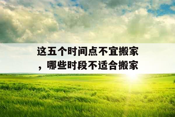 这五个时间点不宜搬家，哪些时段不适合搬家