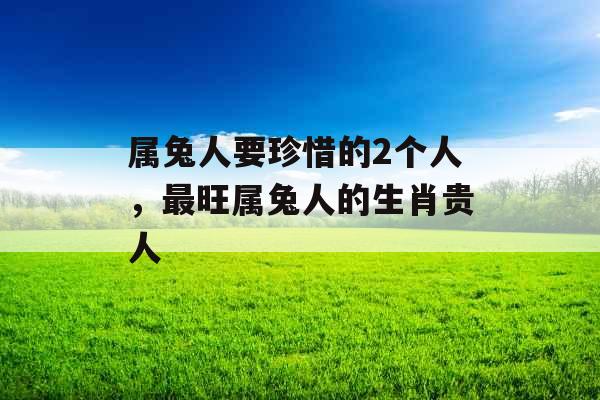 属兔人要珍惜的2个人，最旺属兔人的生肖贵人