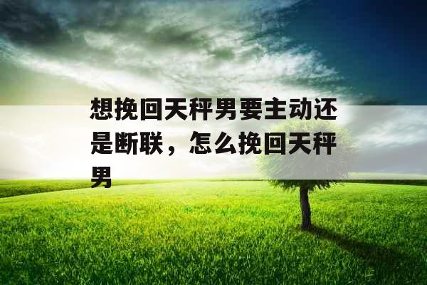 想挽回天秤男要主动还是断联,怎么挽回天秤男 想挽回天秤男要主动还是断联,怎么挽回天秤男