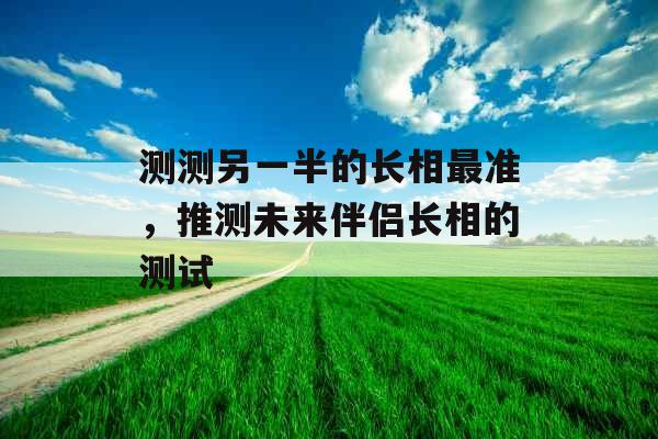 测测另一半的长相最准,推测未来伴侣长相的测试 测测另一半的长相最准,推测未来伴侣长相的测试