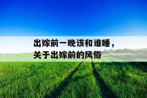 出嫁前一晚该和谁睡,关于出嫁前的风俗 出嫁前一晚该和谁睡,关于出嫁前的风俗