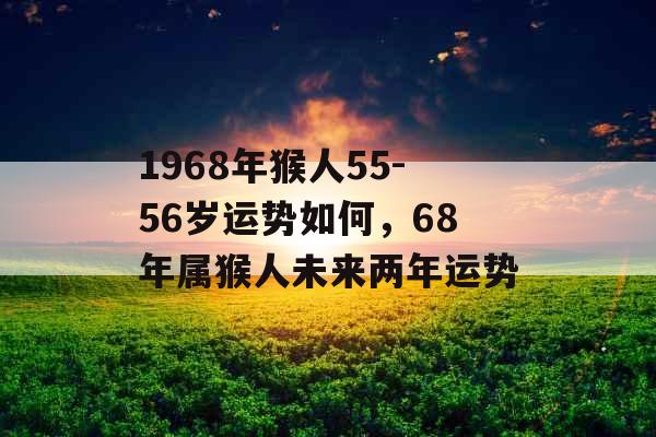1968年猴人55-56岁运势如何,68年属猴人未来两年运势 1968年猴人55-56岁运势如何,68年属猴人未来两年运势