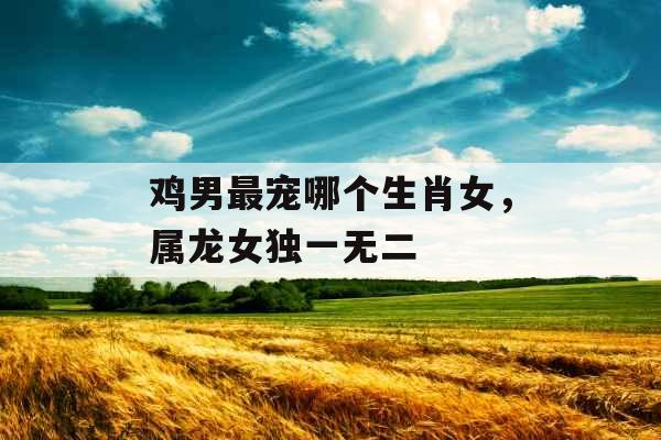 鸡男最宠哪个生肖女,属龙女独一无二 鸡男最宠哪个生肖女,属龙女独一无二