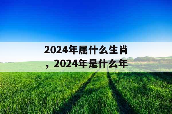 2024年属什么生肖,2024年是什么年 2024年属什么生肖,2024年是什么年