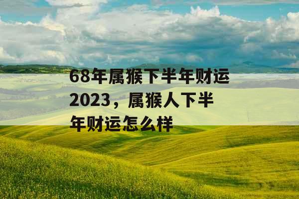 68年属猴下半年财运2023,属猴人下半年财运怎么样 68年属猴下半年财运2023,属猴人下半年财运怎么样