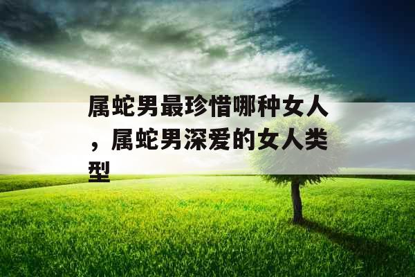 属蛇男最珍惜哪种女人,属蛇男深爱的女人类型 属蛇男最珍惜哪种女人,属蛇男深爱的女人类型