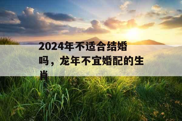 2024年不适合结婚吗,龙年不宜婚配的生肖 2024年不适合结婚吗,龙年不宜婚配的生肖