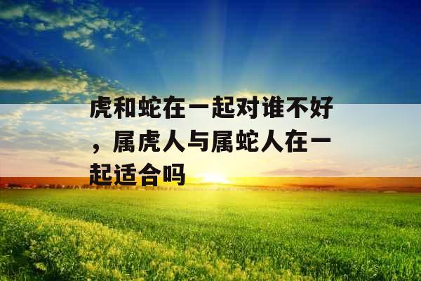 虎和蛇在一起对谁不好,属虎人与属蛇人在一起适合吗 虎和蛇在一起对谁不好,属虎人与属蛇人在一起适合吗