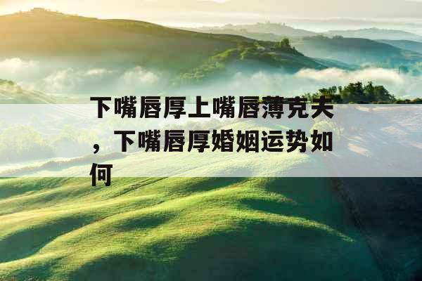 下嘴唇厚上嘴唇薄克夫，下嘴唇厚婚姻运势如何