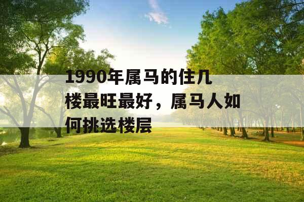 1990年属马的住几楼最旺最好,属马人如何挑选楼层 1990年属马的住几楼最旺最好,属马人如何挑选楼层