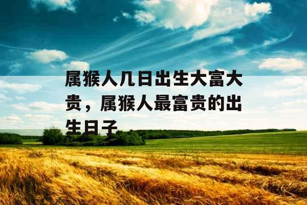 属猴人几日出生大富大贵,属猴人最富贵的出生日子 属猴人几日出生大富大贵,属猴人最富贵的出生日子