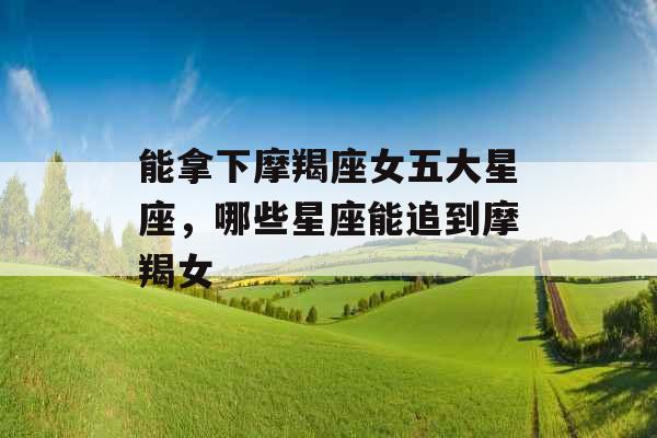 能拿下摩羯座女五大星座，哪些星座能追到摩羯女