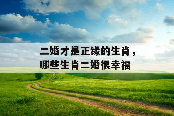 二婚才是正缘的生肖,哪些生肖二婚很幸福 二婚才是正缘的生肖,哪些生肖二婚很幸福