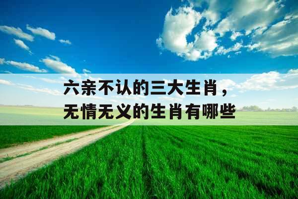 六亲不认的三大生肖，无情无义的生肖有哪些