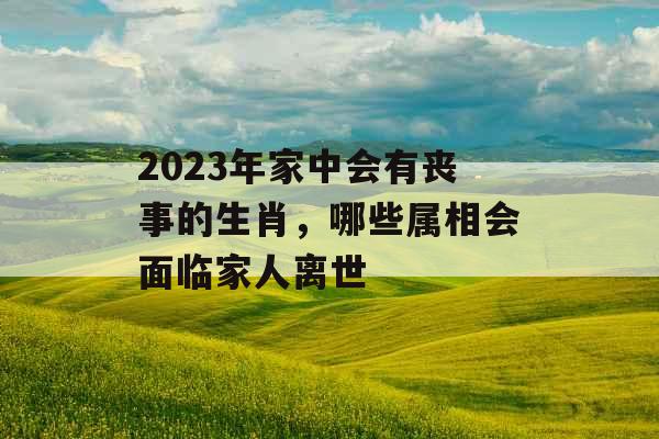 2023年家中会有丧事的生肖,哪些属相会面临家人离世 2023年家中会有丧事的生肖,哪些属相会面临家人离世
