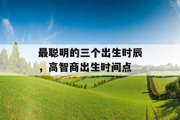 最聪明的三个出生时辰,高智商出生时间点 最聪明的三个出生时辰,高智商出生时间点