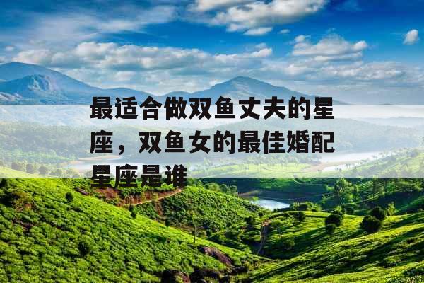 最适合做双鱼丈夫的星座,双鱼女的最佳婚配星座是谁 最适合做双鱼丈夫的星座,双鱼女的最佳婚配星座是谁