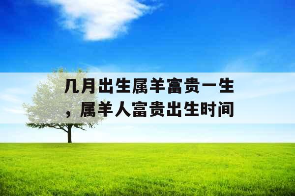 几月出生属羊富贵一生,属羊人富贵出生时间 几月出生属羊富贵一生,属羊人富贵出生时间