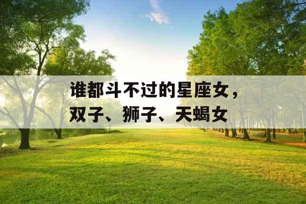 谁都斗不过的星座女,双子、狮子、天蝎女 谁都斗不过的星座女,双子、狮子、天蝎女