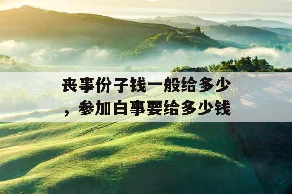 丧事份子钱一般给多少,参加白事要给多少钱 丧事份子钱一般给多少,参加白事要给多少钱