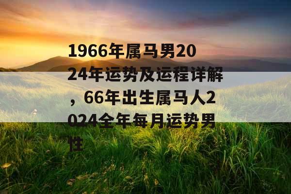 1966年属马男2024年运势及运程详解,66年出生属马人2024全年每月运势男性 1966年属马男2024年运势及运程详解,66年出生属马人2024全年每月运势男性