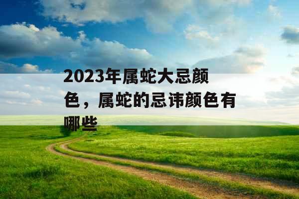 2023年属蛇大忌颜色,属蛇的忌讳颜色有哪些 2023年属蛇大忌颜色,属蛇的忌讳颜色有哪些