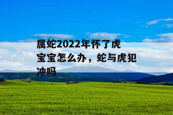 属蛇2022年怀了虎宝宝怎么办,蛇与虎犯冲吗 属蛇2022年怀了虎宝宝怎么办,蛇与虎犯冲吗
