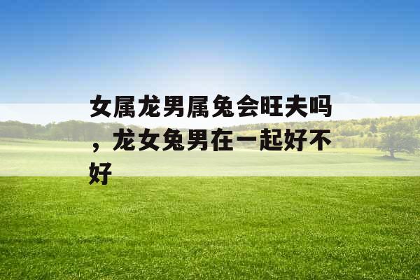 女属龙男属兔会旺夫吗,龙女兔男在一起好不好 女属龙男属兔会旺夫吗,龙女兔男在一起好不好